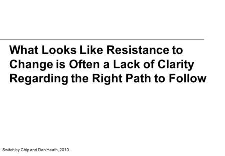 What Looks Like Resistance to Change is Often a Lack of Clarity Regarding the Right Path to Follow Switch by Chip and Dan Heath, 2010.