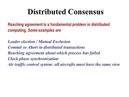 Distributed Consensus Reaching agreement is a fundamental problem in distributed computing. Some examples are Leader election / Mutual Exclusion Commit.