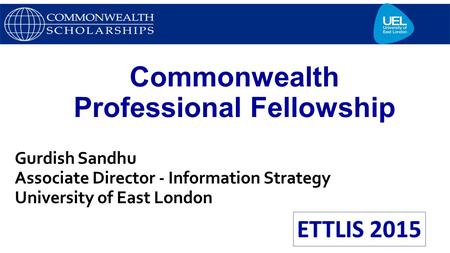 Commonwealth Professional Fellowship Gurdish Sandhu Associate Director - Information Strategy University of East London.