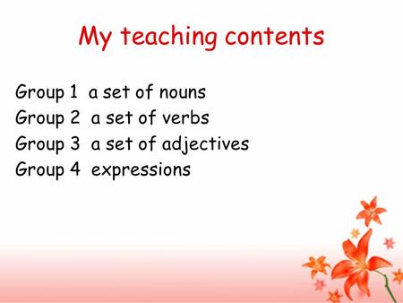 My teaching contents Group 1 a set of nouns Group 2 a set of verbs Group 3 a set of adjectives Group 4 expressions.