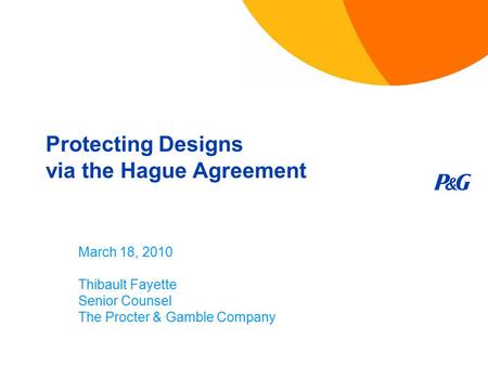 Protecting Designs via the Hague Agreement March 18, 2010 Thibault Fayette Senior Counsel The Procter & Gamble Company.