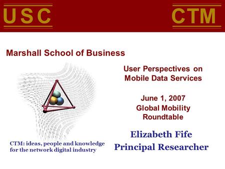 User Perspectives on Mobile Data Services June 1, 2007 Global Mobility Roundtable Elizabeth Fife Principal Researcher USC Marshall School of Business C.