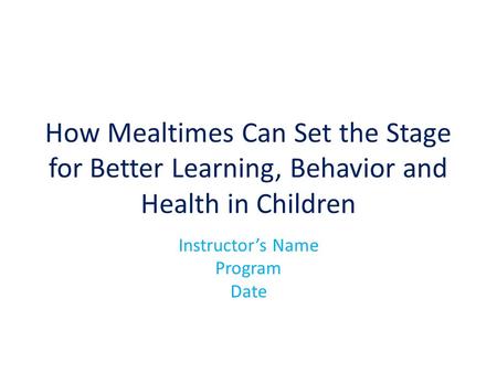 How Mealtimes Can Set the Stage for Better Learning, Behavior and Health in Children Instructor’s Name Program Date.