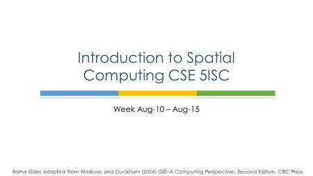 Week Aug-10 – Aug-15 Introduction to Spatial Computing CSE 5ISC Some slides adapted from Worboys and Duckham (2004) GIS: A Computing Perspective, Second.