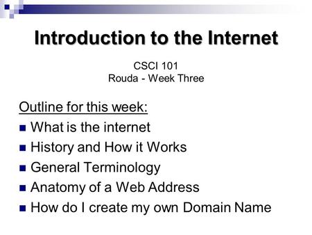 Introduction to the Internet Introduction to the Internet CSCI 101 Rouda - Week Three Outline for this week: What is the internet History and How it Works.