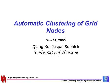 Texas Learning and Computation Center High Performance Systems Lab Automatic Clustering of Grid Nodes Nov 14, 2005 Qiang Xu, Jaspal Subhlok University.