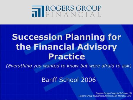 Rogers Group Financial Advisors Ltd Rogers Group Investment Advisors Ltd, Member CIPF Succession Planning for the Financial Advisory Practice (Everything.