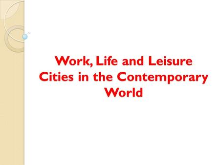 Work, Life and Leisure Cities in the Contemporary World