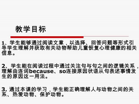 教学目标 1 、 学生能够通过阅读文章，以选择、回答问题等形式引 导学生理解并获取有关动物帮助儿童恢复心理健康的相关 信息。 2 、学生能在阅读过程中通过关注句与句之间的逻辑关系， 理解由连词 because 、 so 连接原因状语从句表述事情发 生的原因这一用法。 3. 通过本课的学习，学生能正确理解人与动物之间的关.