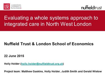 Evaluating a whole systems approach to integrated care in North West London Nuffield Trust & London School of Economics 22 June 2015 Holly Holder