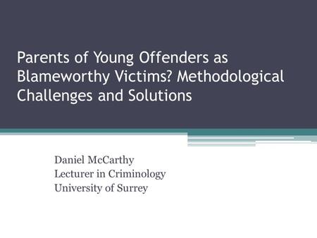 Parents of Young Offenders as Blameworthy Victims? Methodological Challenges and Solutions Daniel McCarthy Lecturer in Criminology University of Surrey.