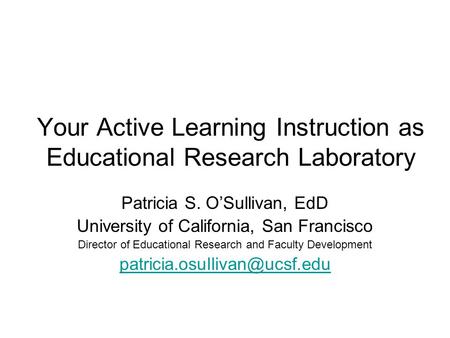 Your Active Learning Instruction as Educational Research Laboratory Patricia S. O’Sullivan, EdD University of California, San Francisco Director of Educational.