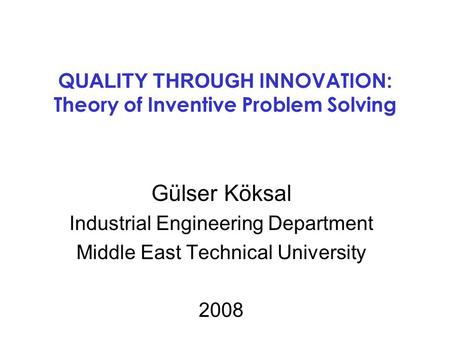 Q UALITY THROUGH INNOVATION: Theory of Inventive Problem Solving Gülser Köksal Industrial Engineering Department Middle East Technical University 2008.