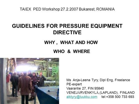 TAIEX PED Workshop 27.2.2007 Bukarest, ROMANIA GUIDELINES FOR PRESSURE EQUIPMENT DIRECTIVE WHY, WHAT AND HOW WHO & WHERE Ms Anja-Leena Tyry, Dipl Eng,