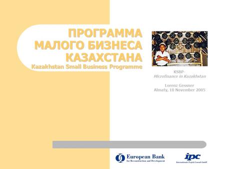 ПРОГРАММА МАЛОГО БИЗНЕСА КАЗАХСТАНА Kazakhstan Small Business Programme KSBP- Microfinance in Kazakhstan Lorenz Gessner Almaty, 10 November 2005 KSBP-