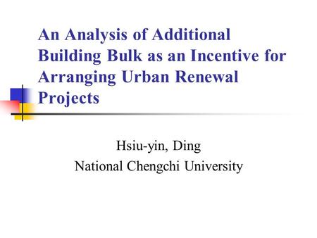 An Analysis of Additional Building Bulk as an Incentive for Arranging Urban Renewal Projects Hsiu-yin, Ding National Chengchi University.