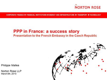 CORPORATE FINANCE FINANCIAL INSTITUTIONS ENERGY AND INFRASTRUCTURE TRANSPORT TECHNOLOGY Philippe Mallea Norton Rose LLP March 5th, 2010 PPP in France: