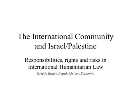 The International Community and Israel/Palestine Responsibilities, rights and risks in International Humanitarian Law Grietje Baars, Legal Adviser, Diakonia.