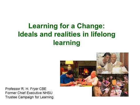 Learning for a Change: Ideals and realities in lifelong learning Professor R. H. Fryer CBE Former Chief Executive NHSU Trustee Campaign for Learning.