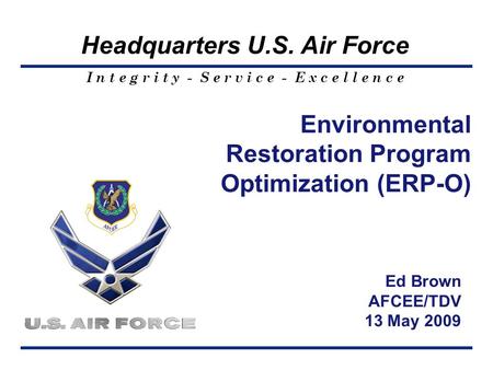 I n t e g r i t y - S e r v i c e - E x c e l l e n c e Headquarters U.S. Air Force Environmental Restoration Program Optimization (ERP-O) Ed Brown AFCEE/TDV.