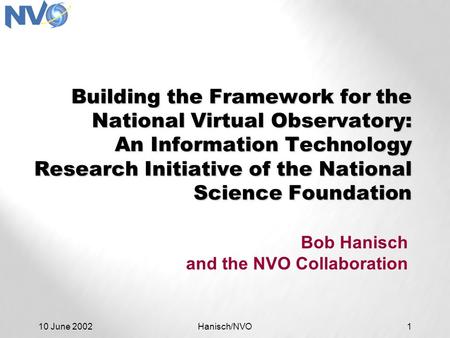 10 June 2002Hanisch/NVO1 Building the Framework for the National Virtual Observatory: An Information Technology Research Initiative of the National Science.