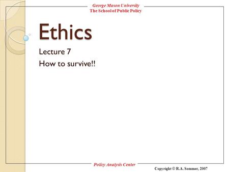 George Mason University The School of Public Policy Policy Analysis Center Copyright © R.A. Sommer, 2007 Ethics Lecture 7 How to survive!!