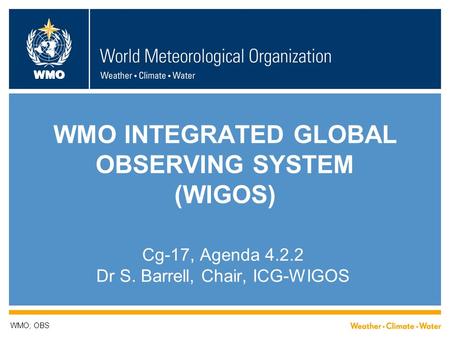 WMO WMO INTEGRATED GLOBAL OBSERVING SYSTEM (WIGOS) Cg-17, Agenda 4.2.2 Dr S. Barrell, Chair, ICG-WIGOS WMO; OBS.