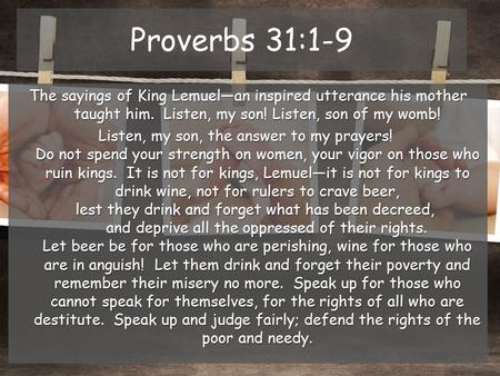 Proverbs 31:1-9 The sayings of King Lemuel—an inspired utterance his mother taught him. Listen, my son! Listen, son of my womb! Listen, my son, the answer.