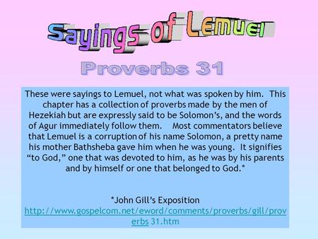 These were sayings to Lemuel, not what was spoken by him. This chapter has a collection of proverbs made by the men of Hezekiah but are expressly said.