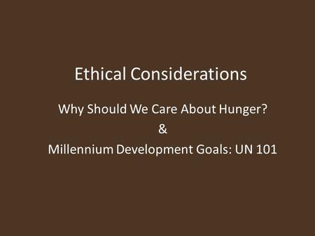 Ethical Considerations Why Should We Care About Hunger? & Millennium Development Goals: UN 101.