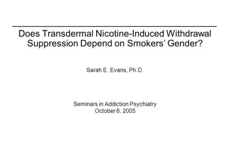 Does Transdermal Nicotine-Induced Withdrawal Suppression Depend on Smokers’ Gender? Sarah E. Evans, Ph.D. Seminars in Addiction Psychiatry October 6, 2005.