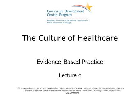 The Culture of Healthcare Evidence-Based Practice Lecture c This material (Comp2_Unit5c) was developed by Oregon Health and Science University, funded.