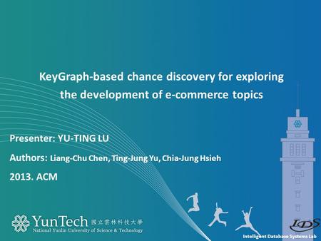 Intelligent Database Systems Lab Presenter: YU-TING LU Authors: Liang-Chu Chen, Ting-Jung Yu, Chia-Jung Hsieh 2013. ACM KeyGraph-based chance discovery.