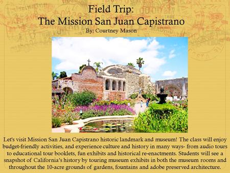 Field Trip: The Mission San Juan Capistrano By: Courtney Mason Let's visit Mission San Juan Capistrano historic landmark and museum! The class will enjoy.