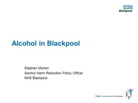 Alcohol in Blackpool Stephen Morton Alcohol Harm Reduction Policy Officer NHS Blackpool.