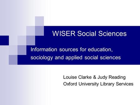 WISER Social Sciences Information sources for education, sociology and applied social sciences Louise Clarke & Judy Reading Oxford University Library Services.