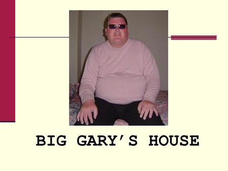 BIG GARY’S HOUSE. Day 1 in the Big Gary House Gary’s condition is slowly deteriorating. With help only from his family, Gary is a virtual recluse in his.