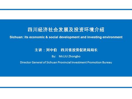 四川经济社会发展及投资环境介绍 Sichuan: its economic & social development and investing environment 主讲：刘中伯 四川省投资促进局局长 By: Mr.LIU Zhongbo Director General of Sichuan Provincial.