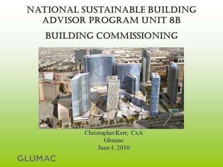 National Sustainable Building Advisor Program Unit 8B Building commissioning Christopher Kerr, CxA Glumac June 4, 2010.