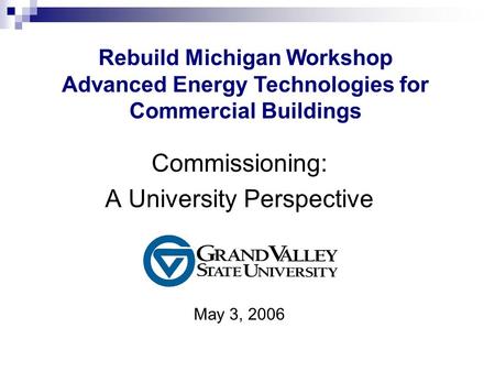 Commissioning: A University Perspective May 3, 2006 Rebuild Michigan Workshop Advanced Energy Technologies for Commercial Buildings.