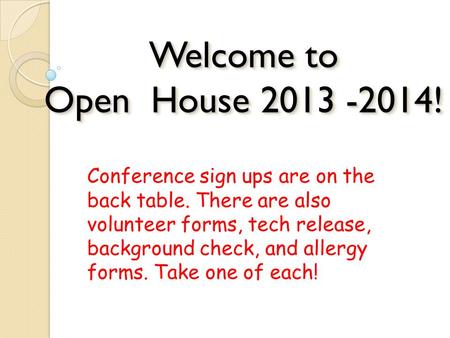 Welcome to Open House 2013 -2014! Conference sign ups are on the back table. There are also volunteer forms, tech release, background check, and allergy.