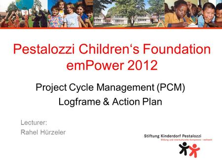 Pestalozzi Children‘s Foundation emPower 2012 Project Cycle Management (PCM) Logframe & Action Plan Lecturer: Rahel Hürzeler.