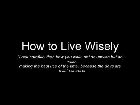 How to Live Wisely “Look carefully then how you walk, not as unwise but as wise, making the best use of the time, because the days are evil.” Eph. 5:15-16.