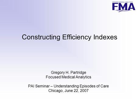 Constructing Efficiency Indexes Gregory H. Partridge Focused Medical Analytics PAI Seminar – Understanding Episodes of Care Chicago, June 22, 2007.