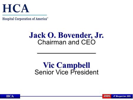 JP Morgan/Jan 2005 2005HCA Jack O. Bovender, Jr. Chairman and CEO Vic Campbell Senior Vice President.