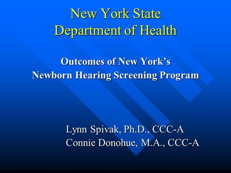 New York State Department of Health Outcomes of New York’s Newborn Hearing Screening Program Lynn Spivak, Ph.D., CCC-A Connie Donohue, M.A., CCC-A.