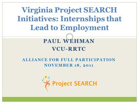 PAUL WEHMAN VCU-RRTC ALLIANCE FOR FULL PARTICIPATION NOVEMBER 18, 2011 Virginia Project SEARCH Initiatives: Internships that Lead to Employment.