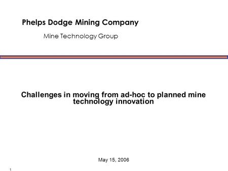 Phelps Dodge Mining Company Mine Technology Group May 15, 2006 1 Challenges in moving from ad-hoc to planned mine technology innovation.