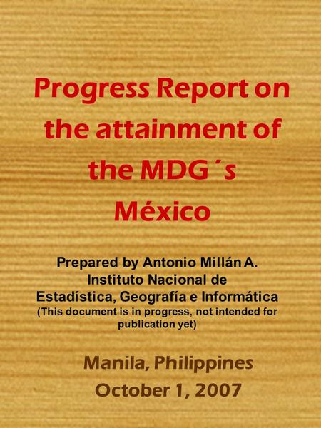 Progress Report on the attainment of the MDG´s México Manila, Philippines October 1, 2007 Prepared by Antonio Millán A. Instituto Nacional de Estadística,