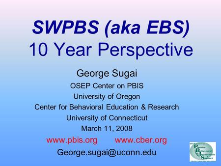 SWPBS (aka EBS) 10 Year Perspective George Sugai OSEP Center on PBIS University of Oregon Center for Behavioral Education & Research University of Connecticut.